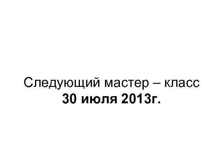 Следующий мастер – класс 30 июля 2013 г. 