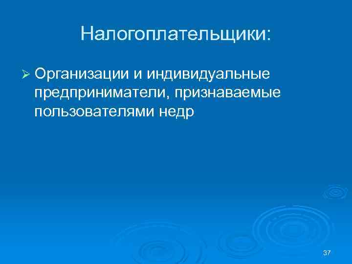 Налогоплательщики: Ø Организации и индивидуальные предприниматели, признаваемые пользователями недр 37 