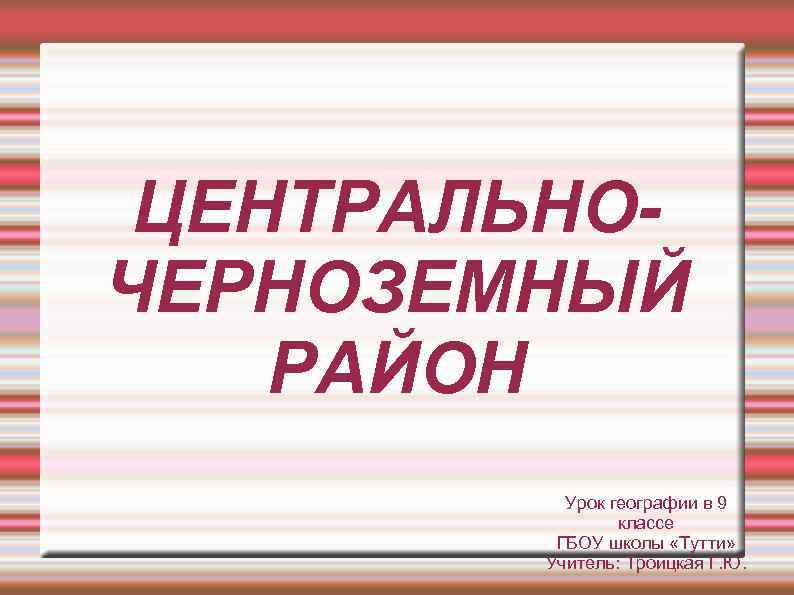 ЦЕНТРАЛЬНОЧЕРНОЗЕМНЫЙ РАЙОН Урок географии в 9 классе ГБОУ школы «Тутти» Учитель: Троицкая Г. Ю.