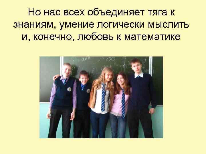 Но нас всех объединяет тяга к знаниям, умение логически мыслить и, конечно, любовь к
