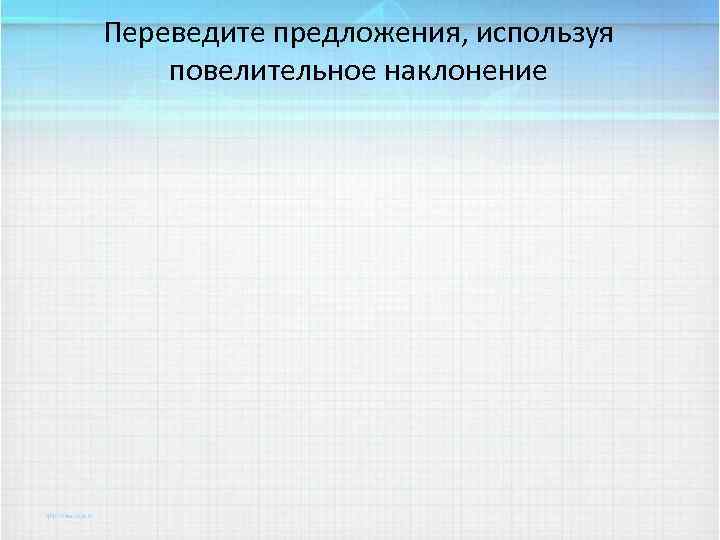 Переведите предложения, используя повелительное наклонение 