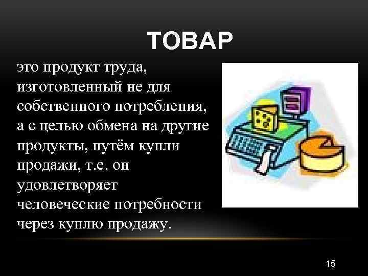 ТОВАР это продукт труда, изготовленный не для собственного потребления, а с целью обмена на