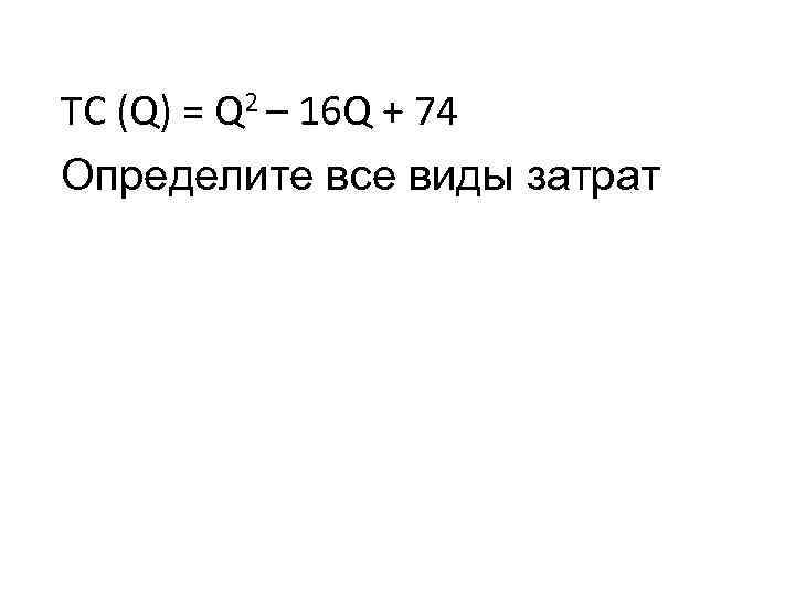 TC (Q) = Q 2 – 16 Q + 74 Определите все виды затрат