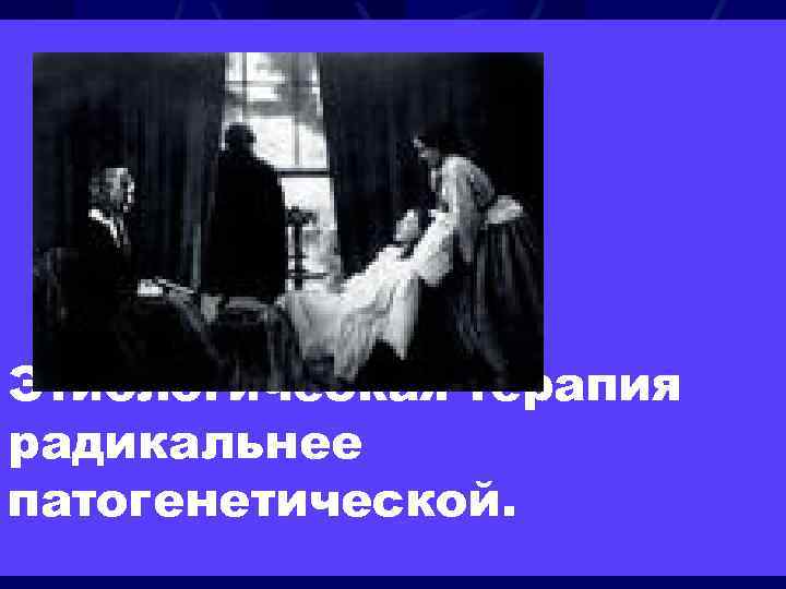 Этиологическая терапия радикальнее патогенетической. 