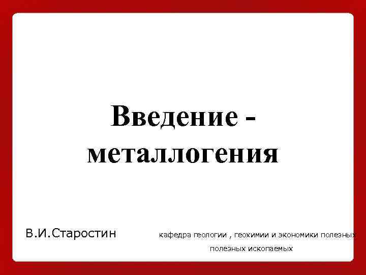 Введение металлогения В. И. Старостин кафедра геологии , геохимии и экономики полезных ископаемых 