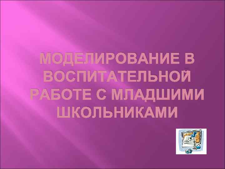 МОДЕЛИРОВАНИЕ В ВОСПИТАТЕЛЬНОЙ РАБОТЕ С МЛАДШИМИ ШКОЛЬНИКАМИ 