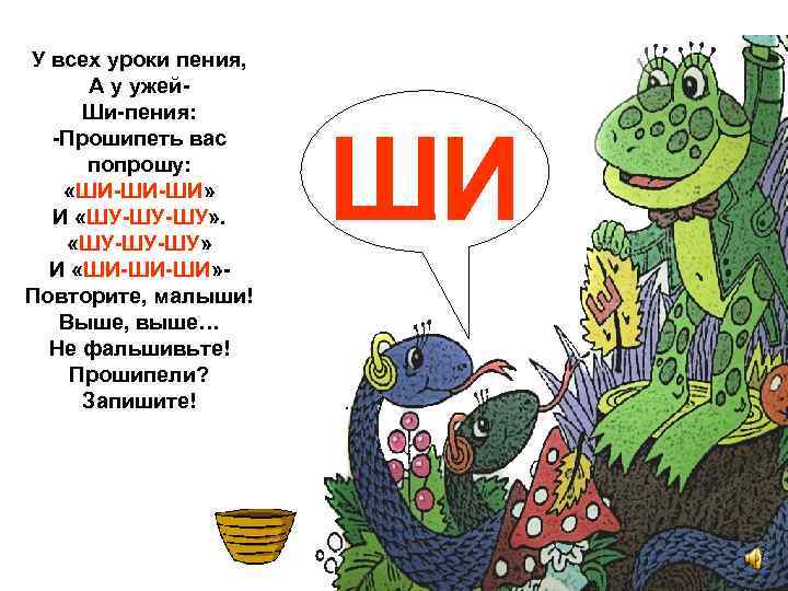 У всех уроки пения, А у ужей. Ши-пения: -Прошипеть вас попрошу: «ШИ-ШИ-ШИ» И «ШУ-ШУ-ШУ»