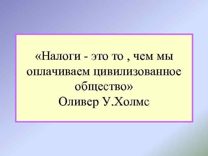  «Налоги - это то , чем мы оплачиваем цивилизованное общество» Оливер У. Холмс