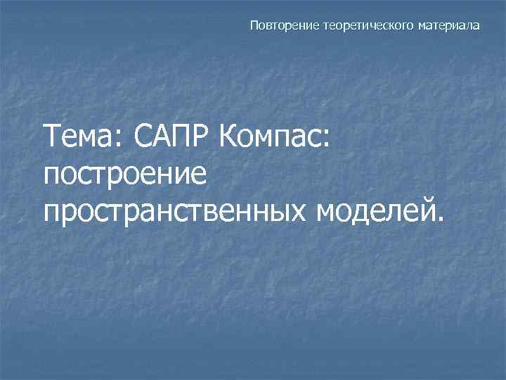 Повторение теоретического материала Тема: САПР Компас: построение пространственных моделей. 