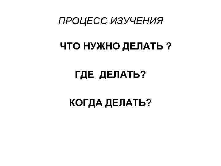 ПРОЦЕСС ИЗУЧЕНИЯ ЧТО НУЖНО ДЕЛАТЬ ? ГДЕ ДЕЛАТЬ? КОГДА ДЕЛАТЬ? 