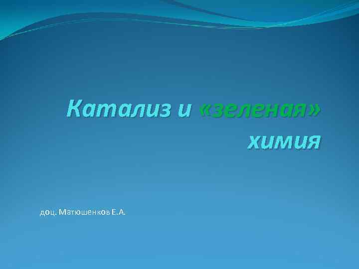  Катализ и «зеленая» химия доц. Матюшенков Е. А. 