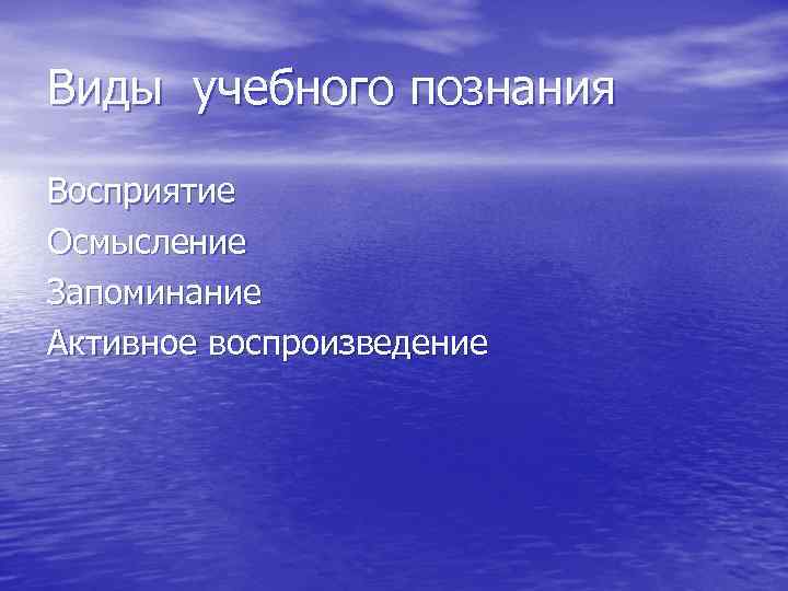 Виды учебного познания Восприятие Осмысление Запоминание Активное воспроизведение 