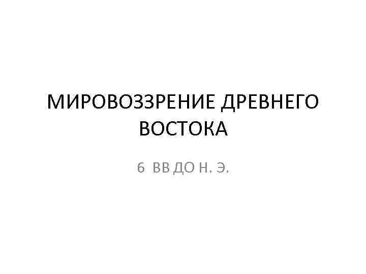 МИРОВОЗЗРЕНИЕ ДРЕВНЕГО ВОСТОКА 6 ВВ ДО Н. Э. 