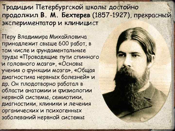 Традиции Петербургской школы достойно продолжил В. М. Бехтерев (1857 -1927), прекрасный экспериментатор и клиницист