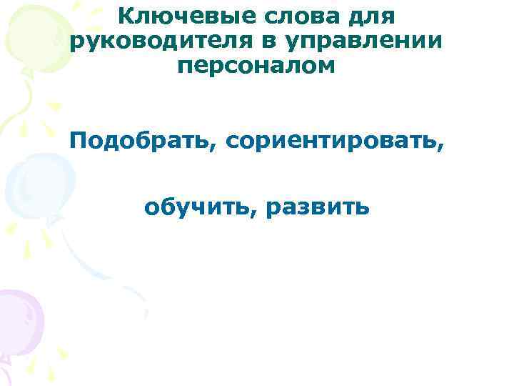 Ключевые слова для руководителя в управлении персоналом Подобрать, сориентировать, обучить, развить 