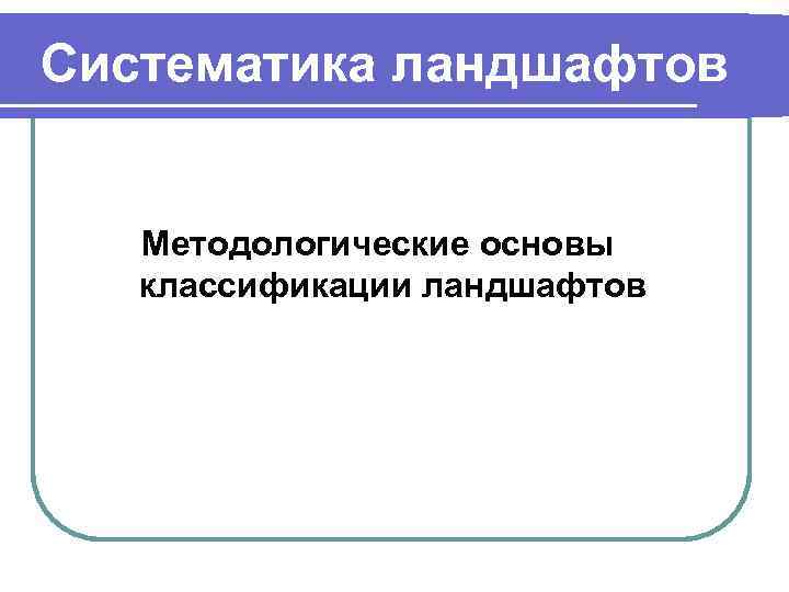 Систематика ландшафтов Методологические основы классификации ландшафтов 