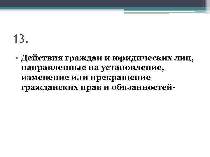13. • Действия граждан и юридических лиц, направленные на установление, изменение или прекращение гражданских