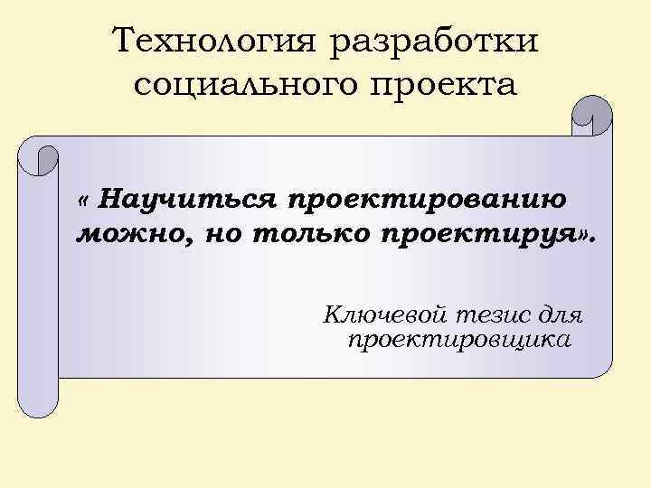 Технология разработки социального проекта « Научиться проектированию можно, но только проектируя» . Ключевой тезис