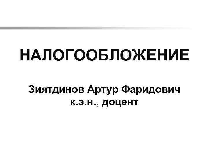  НАЛОГООБЛОЖЕНИЕ Зиятдинов Артур Фаридович к. э. н. , доцент 