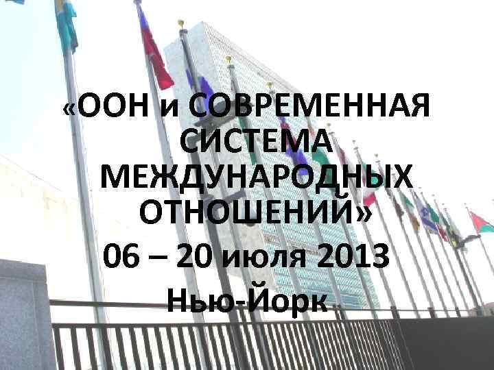  «ООН и СОВРЕМЕННАЯ СИСТЕМА МЕЖДУНАРОДНЫХ ОТНОШЕНИЙ» 06 – 20 июля 2013 Нью-Йорк 