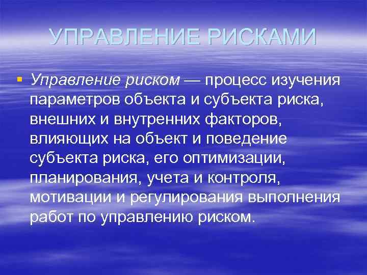 УПРАВЛЕНИЕ РИСКАМИ § Управление риском — процесс изучения параметров объекта и субъекта риска, внешних