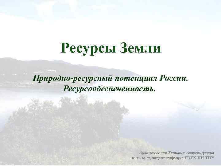 Ресурсы Земли Природно ресурсный потенциал России. Ресурсообеспеченность. Архангельская Татьяна Александровна к. г - м.