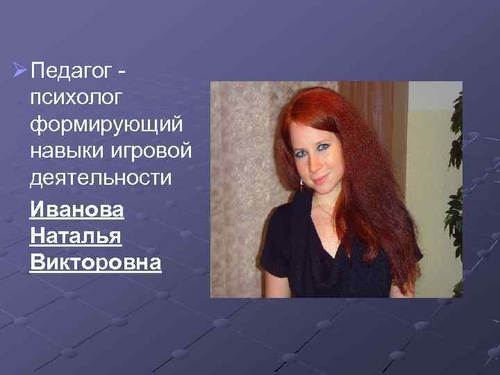 Ø Педагог психолог формирующий навыки игровой деятельности Иванова Наталья Викторовна 