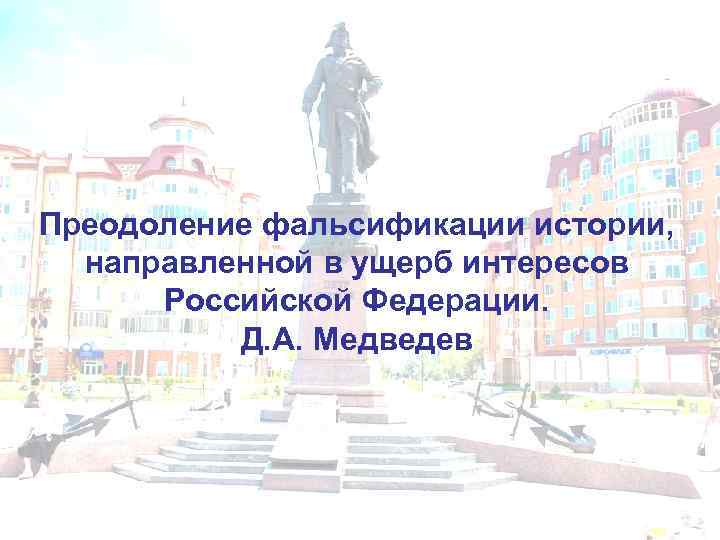 Преодоление фальсификации истории, направленной в ущерб интересов Российской Федерации. Д. А. Медведев 