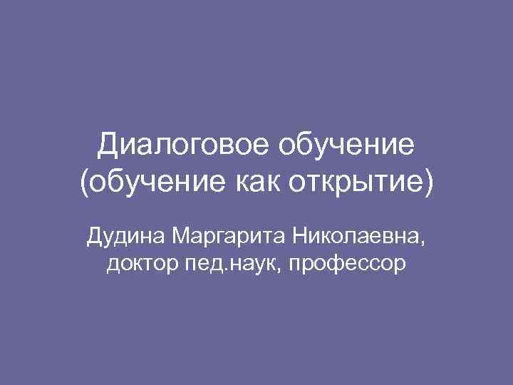 Диалоговое обучение (обучение как открытие) Дудина Маргарита Николаевна, доктор пед. наук, профессор 