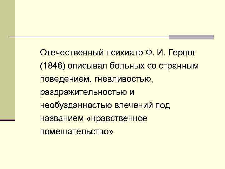 Отечественный психиатр Ф. И. Герцог (1846) описывал больных со странным поведением, гневливостью, раздражительностью и
