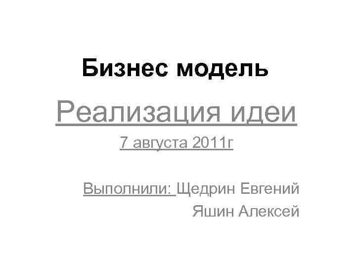 Бизнес модель Реализация идеи 7 августа 2011 г Выполнили: Щедрин Евгений Яшин Алексей 