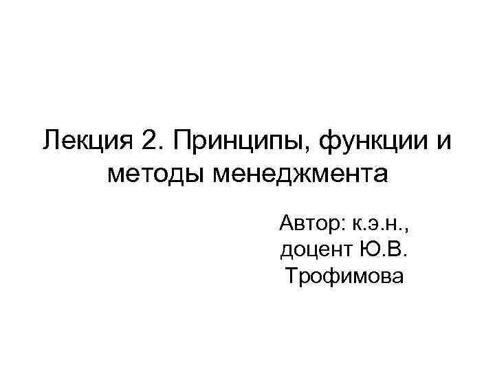 Лекция 2. Принципы, функции и методы менеджмента Автор: к. э. н. , доцент Ю.