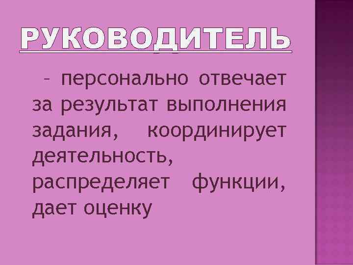 РУКОВОДИТЕЛЬ – персонально отвечает за результат выполнения задания, координирует деятельность, распределяет функции, дает оценку