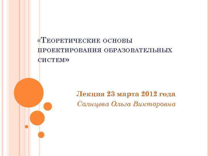  «ТЕОРЕТИЧЕСКИЕ ОСНОВЫ ПРОЕКТИРОВАНИЯ ОБРАЗОВАТЕЛЬНЫХ СИСТЕМ» Лекция 23 марта 2012 года Солнцева Ольга Викторовна