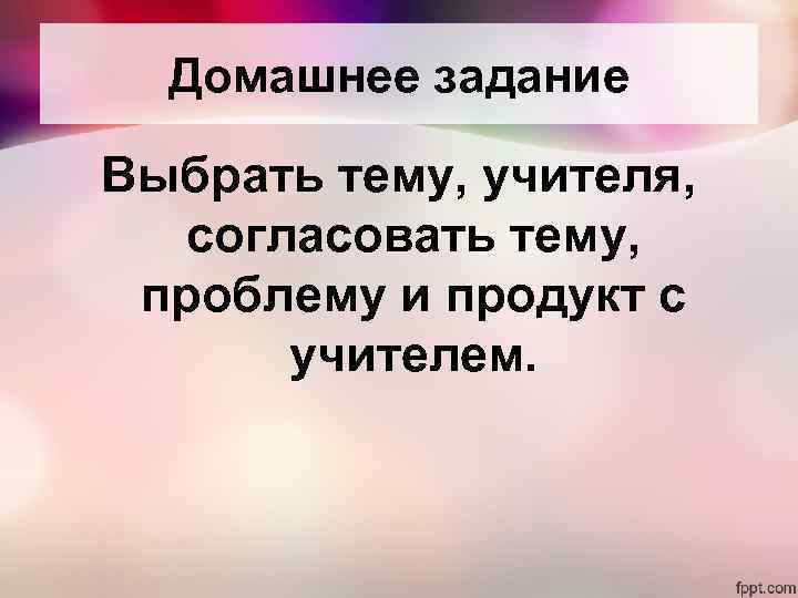 Домашнее задание Выбрать тему, учителя, согласовать тему, проблему и продукт с учителем. 