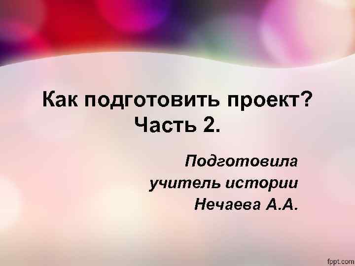 Как подготовить проект? Часть 2. Подготовила учитель истории Нечаева А. А. 