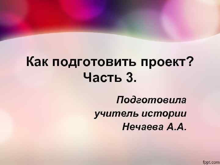 Как подготовить проект? Часть 3. Подготовила учитель истории Нечаева А. А. 