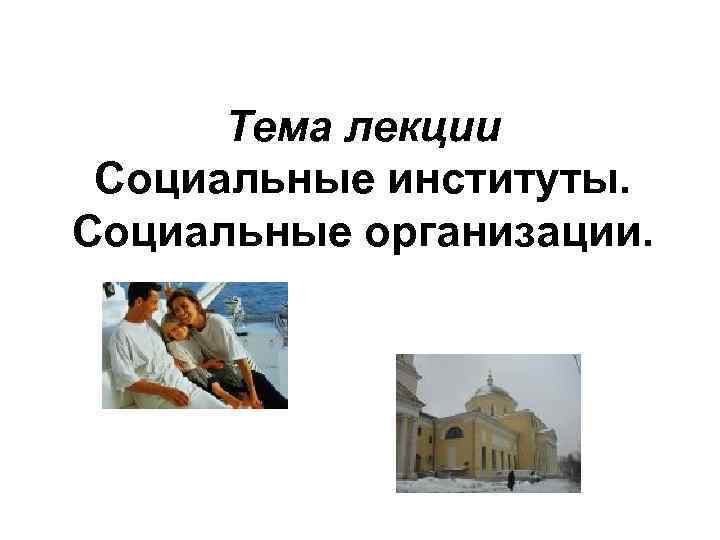 Тема лекции Социальные институты. Социальные организации. 