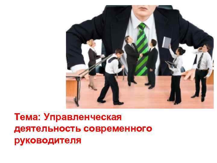 Тема: Управленческая деятельность современного руководителя 