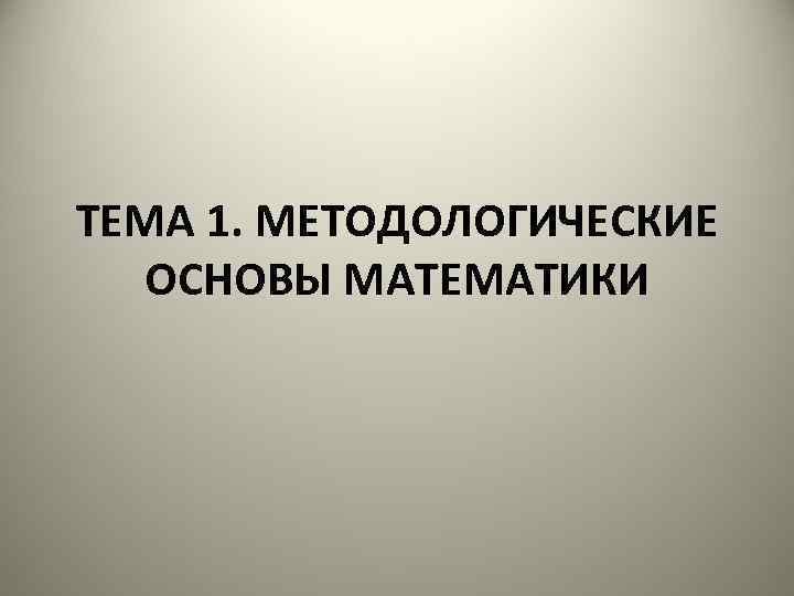 ТЕМА 1. МЕТОДОЛОГИЧЕСКИЕ ОСНОВЫ МАТЕМАТИКИ 