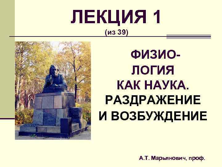 ЛЕКЦИЯ 1 (из 39) ФИЗИОЛОГИЯ КАК НАУКА. РАЗДРАЖЕНИЕ И ВОЗБУЖДЕНИЕ А. Т. Марьянович, проф.