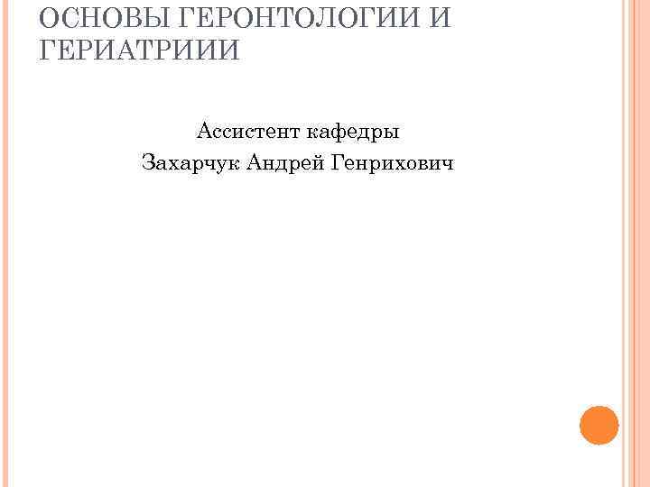 ОСНОВЫ ГЕРОНТОЛОГИИ И ГЕРИАТРИИИ Ассистент кафедры Захарчук Андрей Генрихович 