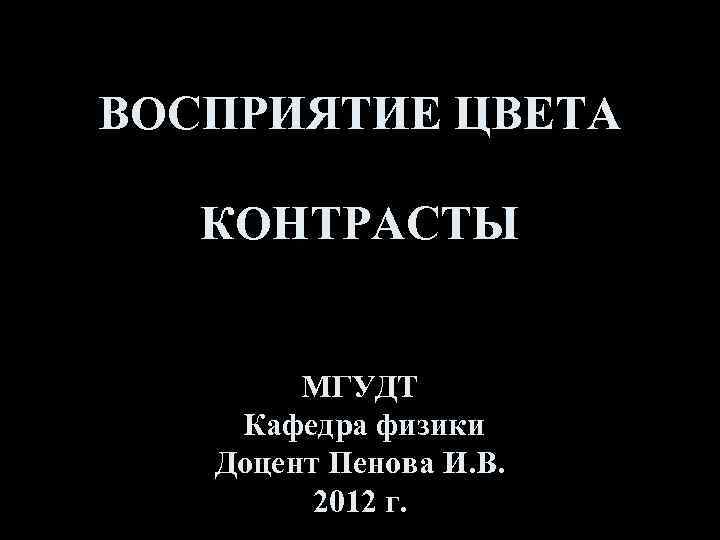 ВОСПРИЯТИЕ ЦВЕТА КОНТРАСТЫ МГУДТ Кафедра физики Доцент Пенова И. В. 2012 г. 