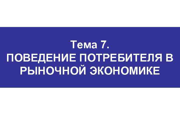 Тема 7. ПОВЕДЕНИЕ ПОТРЕБИТЕЛЯ В РЫНОЧНОЙ ЭКОНОМИКЕ 