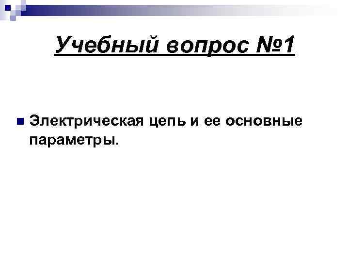 Учебный вопрос № 1 n Электрическая цепь и ее основные параметры. 