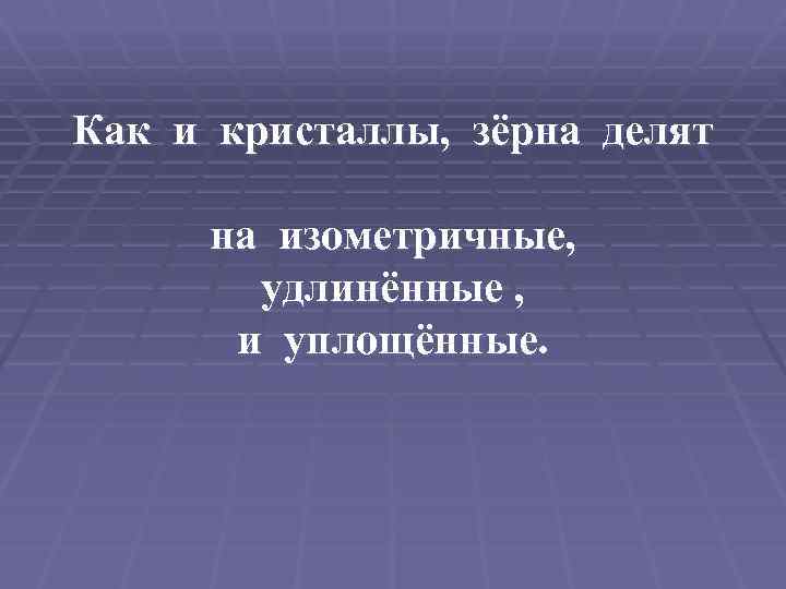 Как и кристаллы, зёрна делят на изометричные, удлинённые , и уплощённые. 