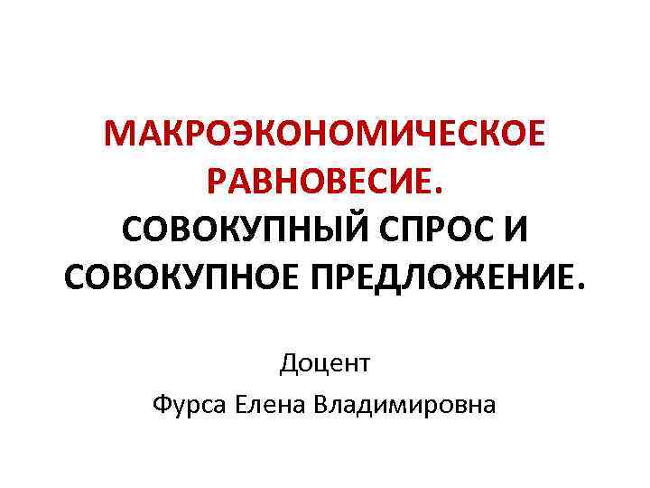 МАКРОЭКОНОМИЧЕСКОЕ РАВНОВЕСИЕ. СОВОКУПНЫЙ СПРОС И СОВОКУПНОЕ ПРЕДЛОЖЕНИЕ. Доцент Фурса Елена Владимировна 