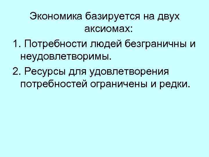 Экономика базируется на двух аксиомах: 1. Потребности людей безграничны и неудовлетворимы. 2. Ресурсы для