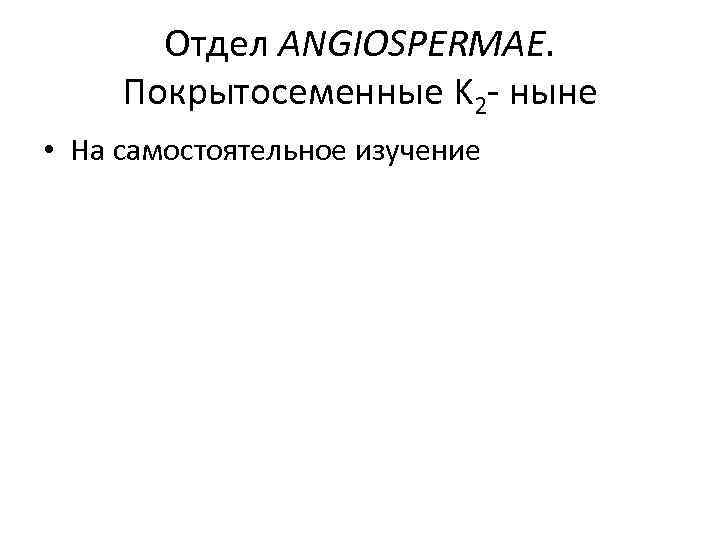 Отдел ANGIOSPERMAE. Покрытосеменные K 2 - ныне • На самостоятельное изучение 