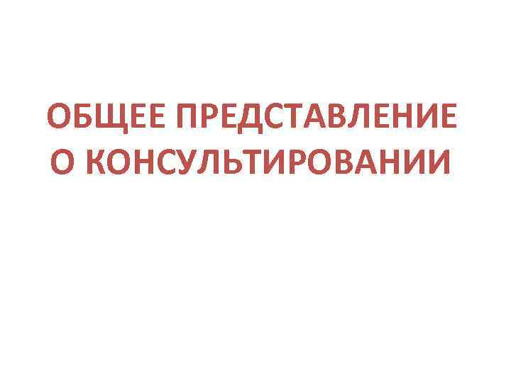  ОБЩЕЕ ПРЕДСТАВЛЕНИЕ О КОНСУЛЬТИРОВАНИИ 